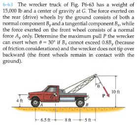 6-63 The wrecker truck of Fig. P6-63 has a weight of
15,000 lb and a center of gravity at G. The force exerted on
the rear (drive) wheels by the ground consists of both a
normal component By and a tangential component B, while
the force exerted on the front wheel consists of a normal
force Ay only. Determine the maximum pull P the wrecker
can exert when e- 30° if B, cannot exceed 0.8B, (because
of friction considerations) and the wrecker does not tip over
backward (the front wheels remain in contact with the
ground).
9.
10 ft
4 ft
6.5 ft -
8 ft+5 ft
