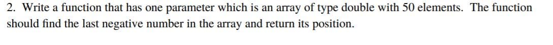 2. Write a function that has one parameter which is an array of type double with 50 elements. The function
should find the last negative number in the array and return its position.
