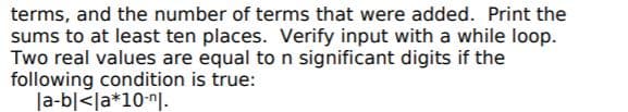 terms, and the number of terms that were added. Print the
sums to at least ten places. Verify input with a while loop.
Two real values are equal to n significant digits if the
following condition is true:
|a-b|<la*10-"l.
