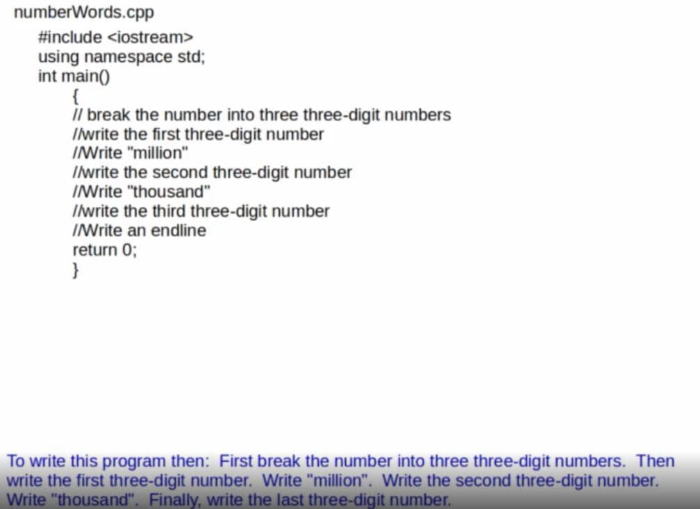 numberWords.cpp
#include <iostream>
using namespace std;
int main()
{
il break the number into three three-digit numbers
Ilwrite the first three-digit number
INrite "million"
Iwrite the second three-digit number
INrite "thousand"
Ilwrite the third three-digit number
INrite an endline
return 0;
To write this program then: First break the number into three three-digit numbers. Then
write the first three-digit number. Write "million". Write the second three-digit number.
Write "thousand". Finally, write the last three-digit number.
