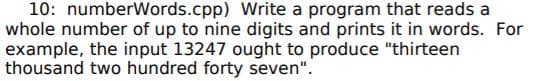 10: numberWords.cpp) Write a program that reads a
whole number of up to nine digits and prints it in words. For
example, the input 13247 ought to produce "thirteen
thousand two hundred forty seven".
