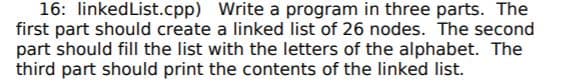 16: linkedList.cpp) Write a program in three parts. The
first part should create a linked list of 26 nodes. The second
part should fill the list with the letters of the alphabet. The
third part should print the contents of the linked list.
