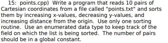 15: points.cpp) Write a program that reads 10 pairs of
Cartesian coordinates from a file called "points.txt" and sorts
them by increasing x-values, decreasing y-values, and
increasing distance from the origin. Use only one sorting
routine. Use an enumerated data type to keep track of the
field on which the list is being sorted. The number of pairs
should be in a global constant.
