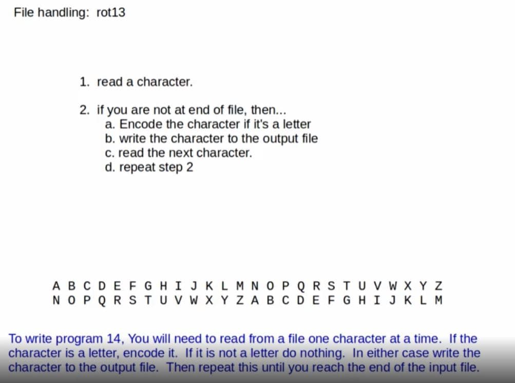 File handling: rot13
1. read a character.
2. if you are not at end of file, then...
a. Encode the character if it's a letter
b. write the character to the output file
c. read the next character.
d. repeat step 2
ABCDEF GHI JKLM N OP Q RSTUVv w X Y Z
NOPQ RSTUV W X Y ZABCDEFGHIJKLM
To write program 14, You will need to read from a file one character at a time. If the
character is a letter, encode it. If it is not a letter do nothing. In either case write the
character to the output file. Then repeat this until you reach the end of the input file.
