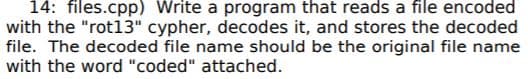 14: files.cpp) Write a program that reads a file encoded
with the "rot13" cypher, decodes it, and stores the decoded
file. The decoded file name should be the original file name
with the word "coded" attached.
