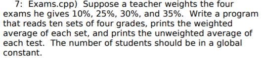 7: Exams.cpp) Suppose a teacher weights the four
exams he gives 10%, 25%, 30%, and 35%. Write a program
that reads ten sets of four grades, prints the weighted
average of each set, and prints the unweighted average of
each test. The number of students should be in a global
constant.
