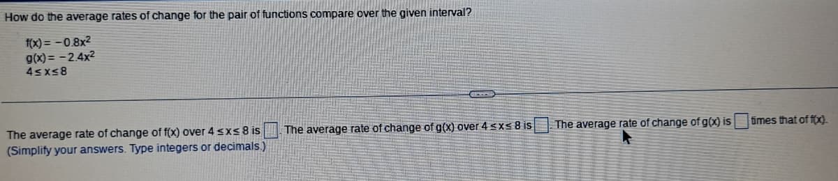 How do the average rates of change for the pair of functions compare over the given interval?
f(x)=-0.8x²
g(x) = -2.4x²
4≤x≤8
The average rate of change of f(x) over 4 ≤x≤ 8 is
(Simplify your answers. Type integers or decimals.)
GEGER
IN
The average rate of change of g(x) over 4 ≤x≤ 8 is
The average rate of change of g(x) is
times that of f(x).