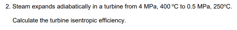 2. Steam expands adiabatically in a turbine from 4 MPa, 400 °C to 0.5 MPa, 250°C.
Calculate the turbine isentropic efficiency.