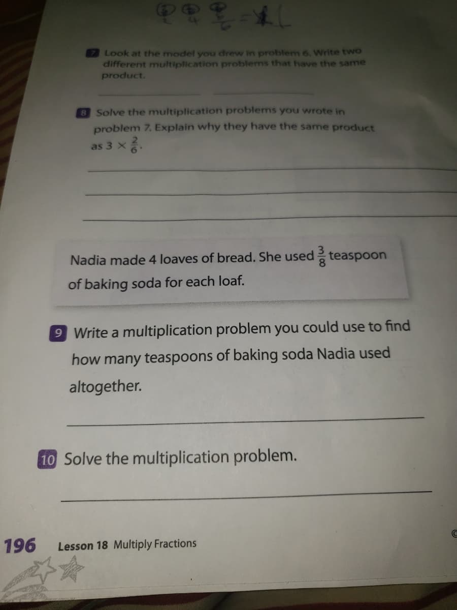 Look at the model you drew in problem 6. Write two
different multiplication problems that have the same
product.
8 Solve the multiplication problems you wrote in
problem 7. Explain why they have the same product
as 3 x.
Nadia made 4 loaves of bread. She used teaspoon
of baking soda for each loaf.
9 Write a multiplication problem you could use to find
how many teaspoons of baking soda Nadia used
altogether.
10 Solve the multiplication problem.
196
Lesson 18 Multiply Fractions
