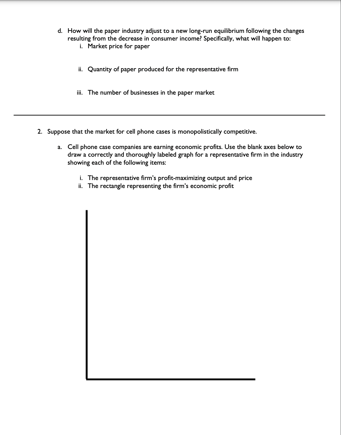 d. How will the paper industry adjust to a new long-run equilibrium following the changes
resulting from the decrease in consumer income? Specifically, what will happen to:
i. Market price for paper
ii. Quantity of paper produced for the representative firm
iii. The number of businesses in the paper market
2. Suppose that the market for cell phone cases is monopolistically competitive.
a. Cell phone case companies are earning economic profits. Use the blank axes below to
draw a correctly and thoroughly labeled graph for a representative firm in the industry
showing each of the following items:
i. The representative firm's profit-maximizing output and price
ii. The rectangle representing the firm's economic profit