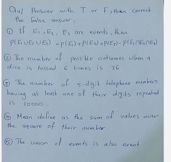 Qu/ Answer with T or F then Correct
the false answer:
O I Ei E, E, are events, then
PLEUE UES) =p(E)+P(EJ+P(E3)-PCENENEJ
The number of poss ble outcomes when a
dice is tossed
6 times is 36
The number of 5-digit telephone numbers
having
at least one of their digits repeated
is
lo o00.
of values over
+ Mean define as tke
the square of their num ber.
Sum
5 The union af events is also event.
