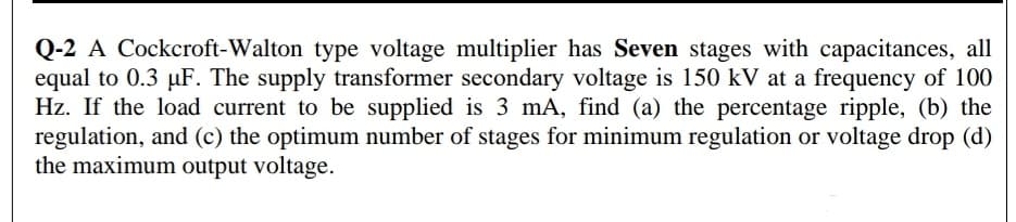 Q-2 A Cockcroft-Walton type voltage multiplier has Seven stages with capacitances, all
equal to 0.3 µF. The supply transformer secondary voltage is 150 kV at a frequency of 100
Hz. If the load current to be supplied is 3 mA, find (a) the percentage ripple, (b) the
regulation, and (c) the optimum number of stages for minimum regulation or voltage drop (d)
the maximum output voltage.
