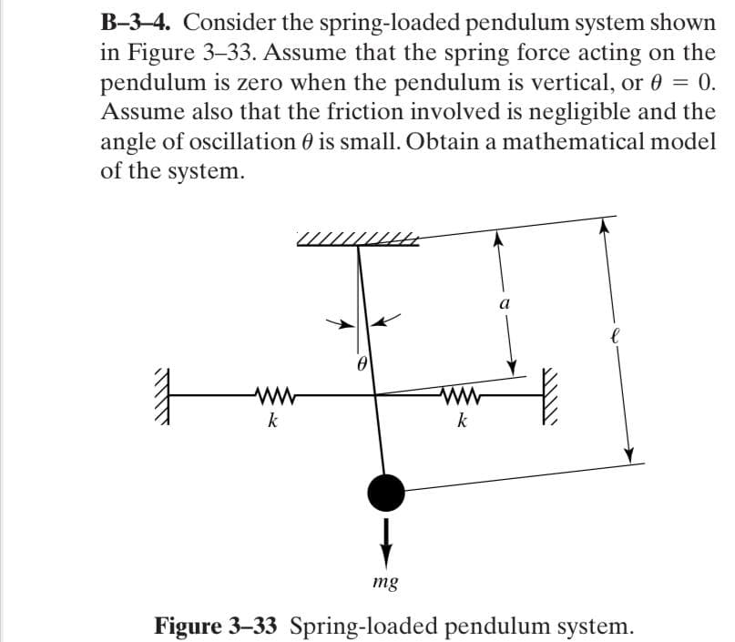 B-3-4. Consider the spring-loaded pendulum system shown
in Figure 3-33. Assume that the spring force acting on the
pendulum is zero when the pendulum is vertical, or 0 = 0.
Assume also that the friction involved is negligible and the
angle of oscillation 0 is small. Obtain a mathematical model
of the system.
.
а
k
k
mg
Figure 3-33 Spring-loaded pendulum system.
