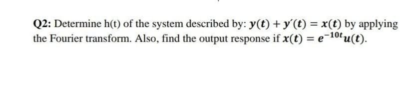 Q2: Determine h(t) of the system described by: y(t) +y'(t) = x(t) by applying
the Fourier transform. Also, find the output response if x(t) = e-10tu(t).
