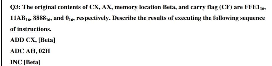 Q3: The original contents of CX, AX, memory location Beta, and carry flag (CF) are FFE116,
11AB16, 888816, and 016, respectively. Describe the results of executing the following sequence
of instructions.
ADD CX, [Beta]
ADC AH, 02H
INC [Beta]
