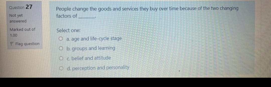 People change the goods and services they buy over time because of the two changing
factors of
Question 27
Not yet
answered
Marked out of
Select one:
1.00
O a. age and life-cycle stage
P Flag question
O b. groups and learning
Oc. belief and attitude
O d. perception and personality
