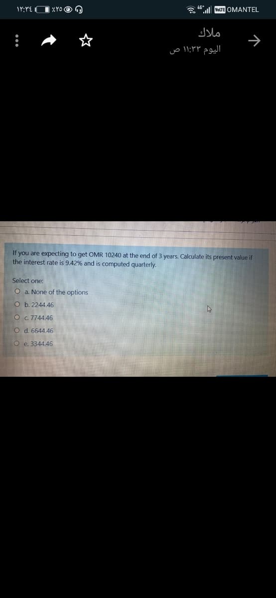 a "ll VOLTE OMANTEL
ملاك
اليوم ۱۱:۳۳ ص
If you are expecting to get OMR 10240 at the end of 3 years. Calculate its present value if
the interest rate is 9.42% and is computed quarterly.
Select one:
O a. None of the options
O b. 2244.46
O C 7744.46
O d. 6644.46
O e. 3344.46
