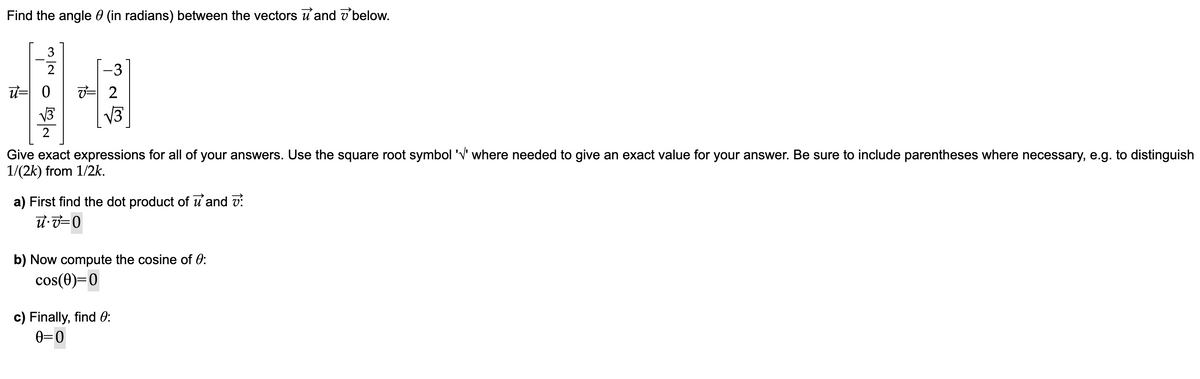 Find the angle (in radians) between the vectors and below.
u= 0 혀 2
√3
2
Give exact expressions for all of your answers. Use the square root symbol '√' where needed to give an exact value for your answer. Be sure to include parentheses where necessary, e.g. to distinguish
1/(2k) from 1/2k.
a) First find the dot product of u and V:
u v=0
b) Now compute the cosine of 0:
cos(0)=0
c) Finally, find 0:
0=0