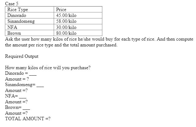 Case 5
Rice Type
Price
Dinorado
45.00/kilo
Sinandomeng
NFA
58.00/kilo
30.00/kilo
80.00/kilo
Brown
Ask the user how many kilos of rice he/she would buy for each type of rice. And then compute
the amount per rice type and the total amount purchased.
Required Output
How many kilos of rice will you purchase?
Dinorado =
Amount = ?
Sinandomeng=,
Amount =?
NFA=.
Amount =?
Brown=
Amount =?
TOTAL AMOUNT =?
