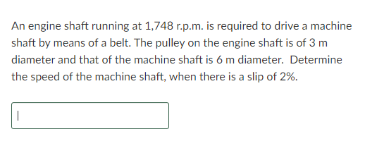 An engine shaft running at 1,748 r.p.m. is required to drive a machine
shaft by means of a belt. The pulley on the engine shaft is of 3 m
diameter and that of the machine shaft is 6 m diameter. Determine
the speed of the machine shaft, when there is a slip of 2%.
