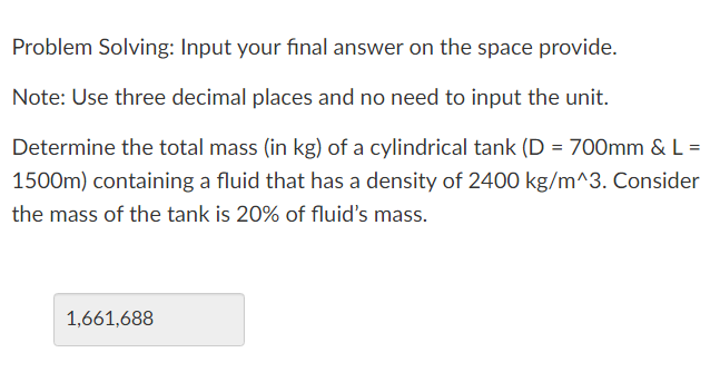 Problem Solving: Input your final answer on the space provide.
Note: Use three decimal places and no need to input the unit.
Determine the total mass (in kg) of a cylindrical tank (D = 700mm & L =
1500m) containing a fluid that has a density of 2400 kg/m^3. Consider
the mass of the tank is 20% of fluid's mass.
1,661,688
