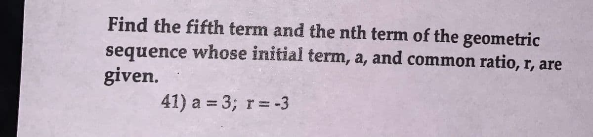 Find the fifth term and the nth term of the geometric
sequence whose initial term, a, and common ratio, r, are
given.
41) a = 3; r = -3