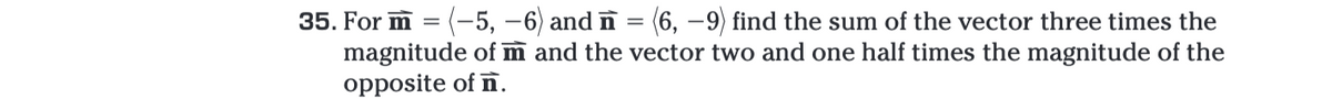 35. For m = (-5, -6) and n (6, -9) find the sum of the vector three times the
magnitude of m and the vector two and one half times the magnitude of the
opposite of n.