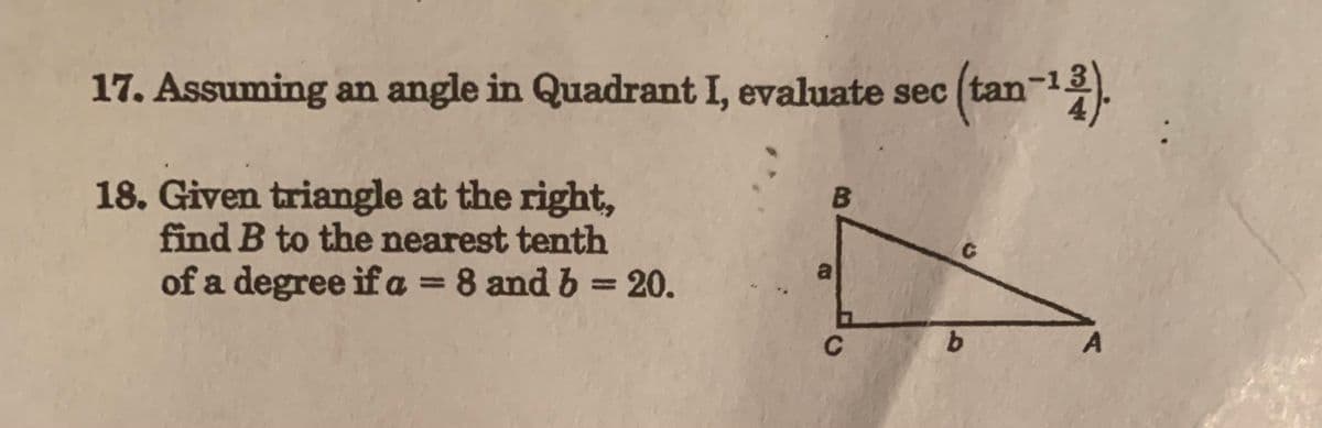 17. Assuming an angle in Quadrant I, evaluate sec (tan-¹3).
18. Given triangle at the right,
find B to the nearest tenth
of a degree if a = 8 and b = 20.
B
a
C
C
b
A