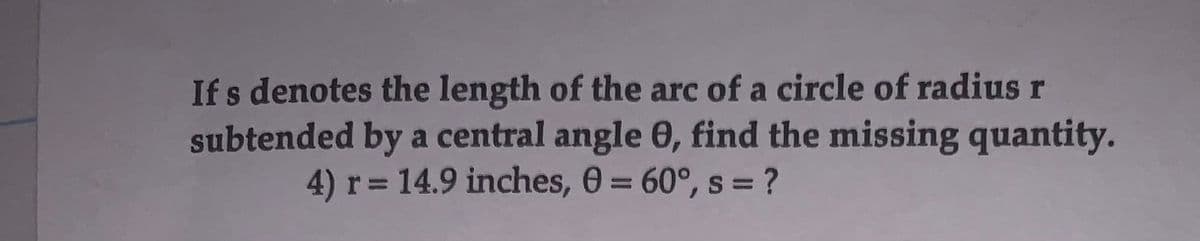 Ifs denotes the length of the arc of a circle of radius r
subtended by a central angle 0, find the missing quantity.
4) r= 14.9 inches, 0 = 60°, s = ?