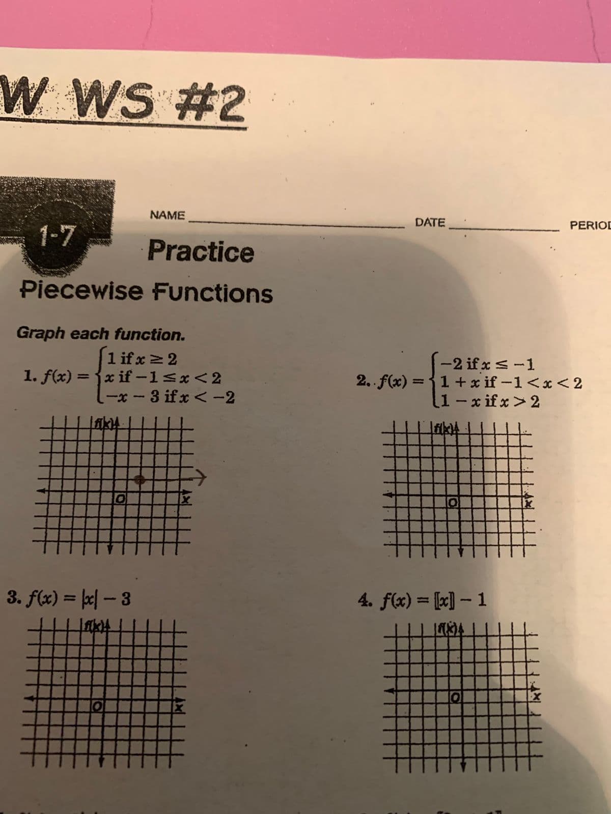 W WS #2
Practice
Piecewise Functions
Liku
Graph each function.
[1 if x ≥ 2
1. f(x) = {x if-1<x<2
-x-3 if x < -2
O
NAME
.
3. f(x) = x - 3
If(kx)4
DATE
-2 if x ≤-1
2.. f(x) = { 1 + xif-1<x<2
1-xifx>2
H
Jakoy
0
4. f(x) = [x]-1
LISA
PERIOD