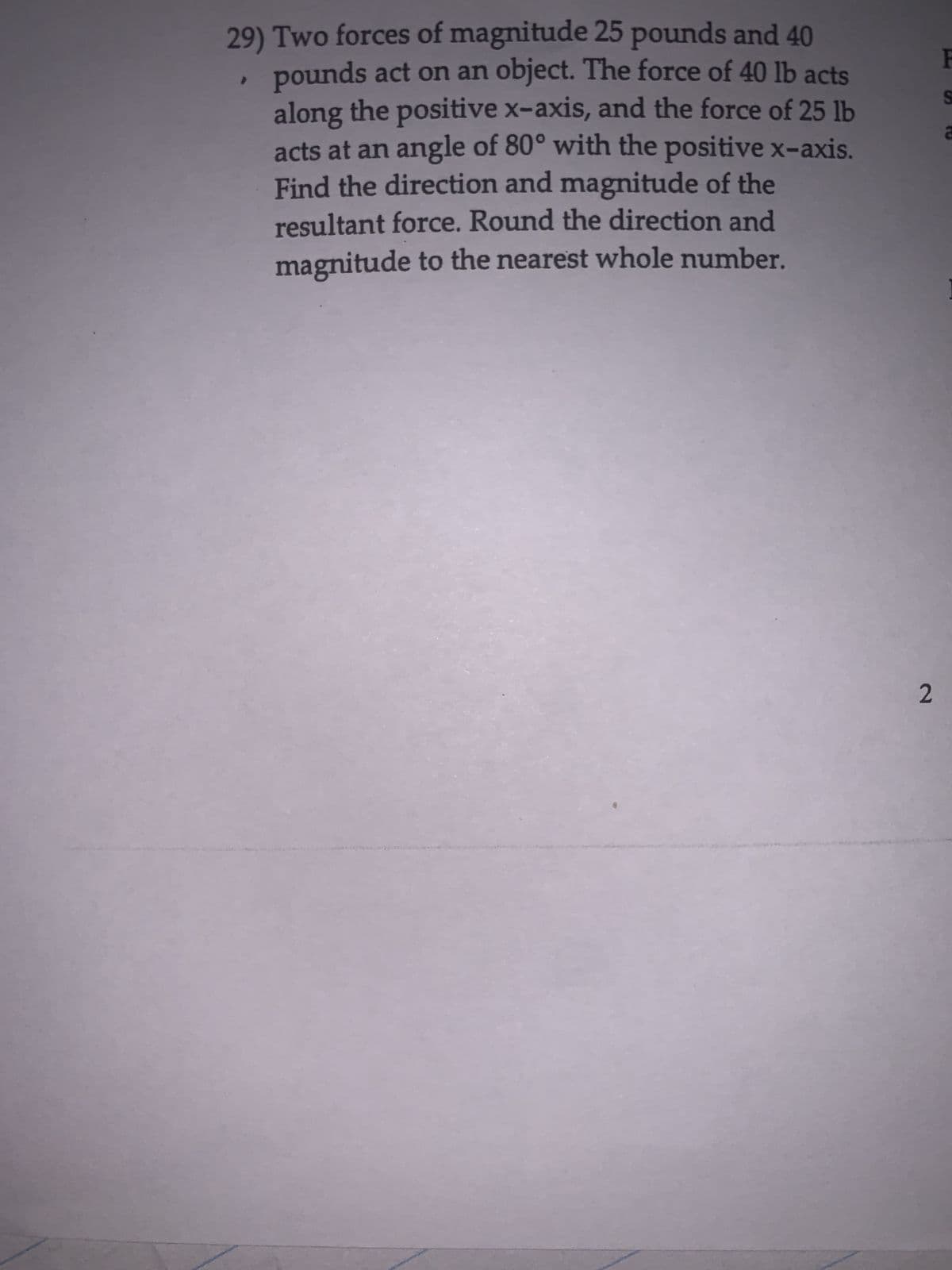 29) Two forces of magnitude 25 pounds and 40
pounds act on an object. The force of 40 lb acts
along the positive x-axis, and the force of 25 lb
acts at an angle of 80° with the positive x-axis.
Find the direction and magnitude of the
resultant force. Round the direction and
magnitude to the nearest whole number.
2
F
S