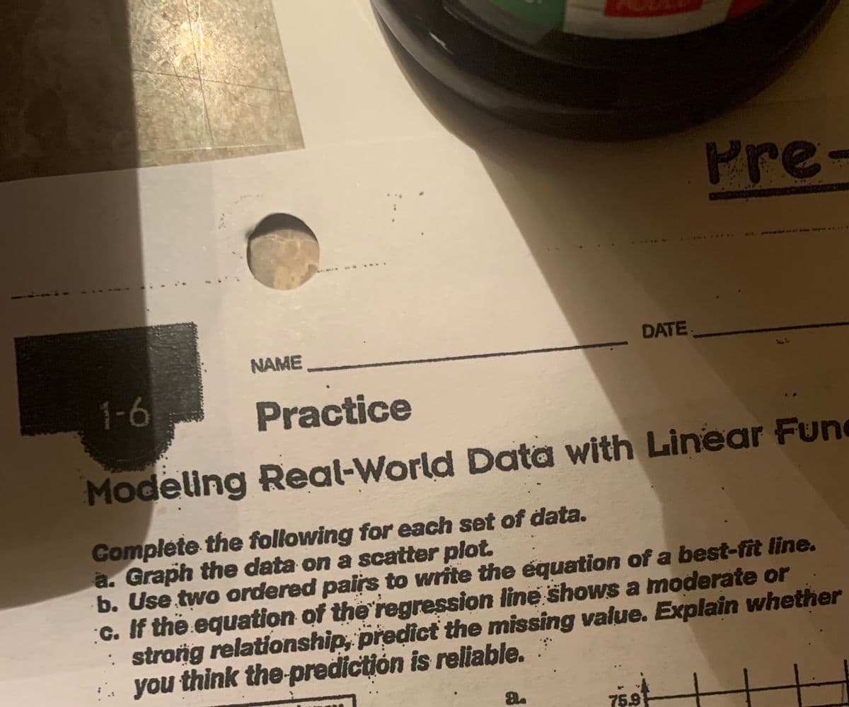 1-6
NAME
8.
DATE
Practice
Modeling Real-World Data with Linear Fund
Complete the following for each set of data.
a. Graph the data on a scatter plot.
b. Use two ordered pairs to write the equation of a best-fit line.
c. If the equation of the regression line shows a moderate or
strong relationship, predict the missing value. Explain whether
you think the prediction is reliable.
75.9
Pre-