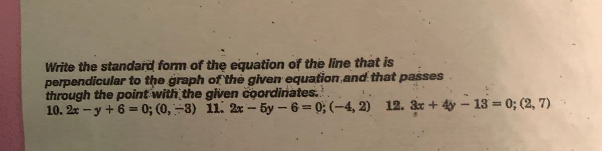 Write the standard form of the equation of the line that is
perpendicular to the graph of the given equation and that passes
through the point with the given coordinates...
10. 2x -y + 6 = 0; (0, -3) 11. 2x-5y-6=0; (-4, 2) 12. 3x +4-13= 0; (2, 7)