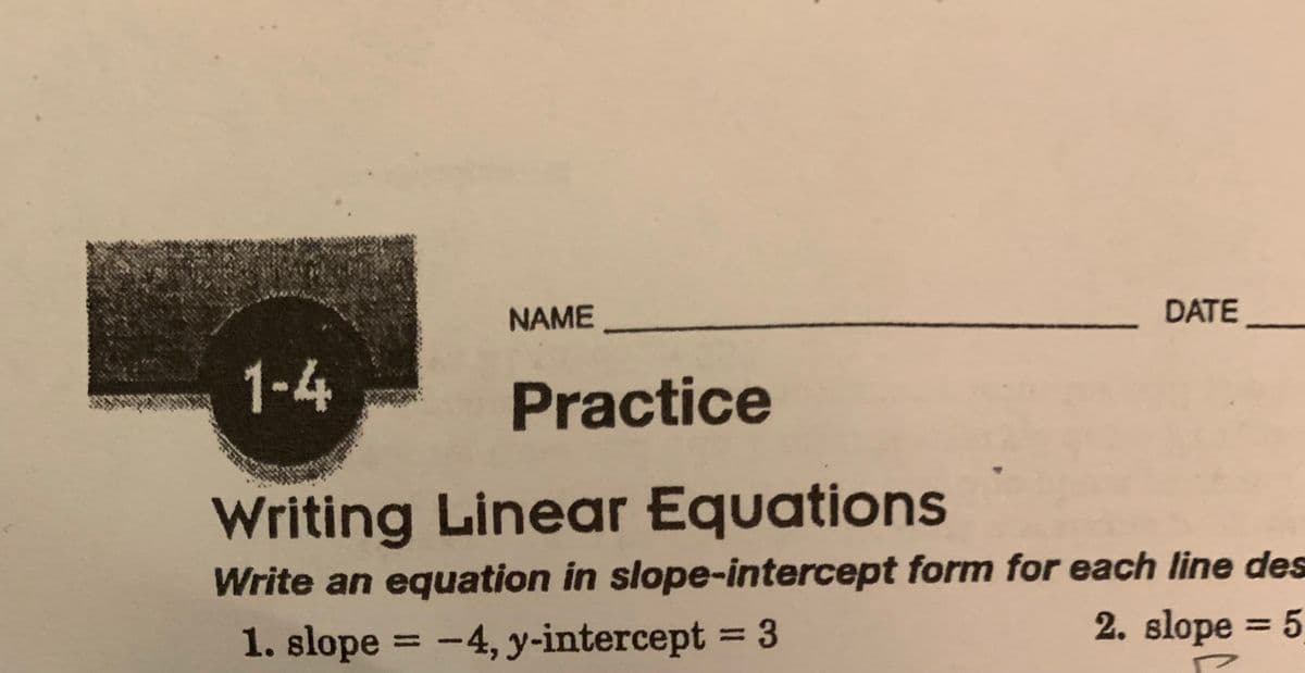 NAME
DATE
1-4
Writing Linear Equations
Write an equation in slope-intercept form for each line des
1. slope = -4, y-intercept = 3
2. slope = 5
P
Practice