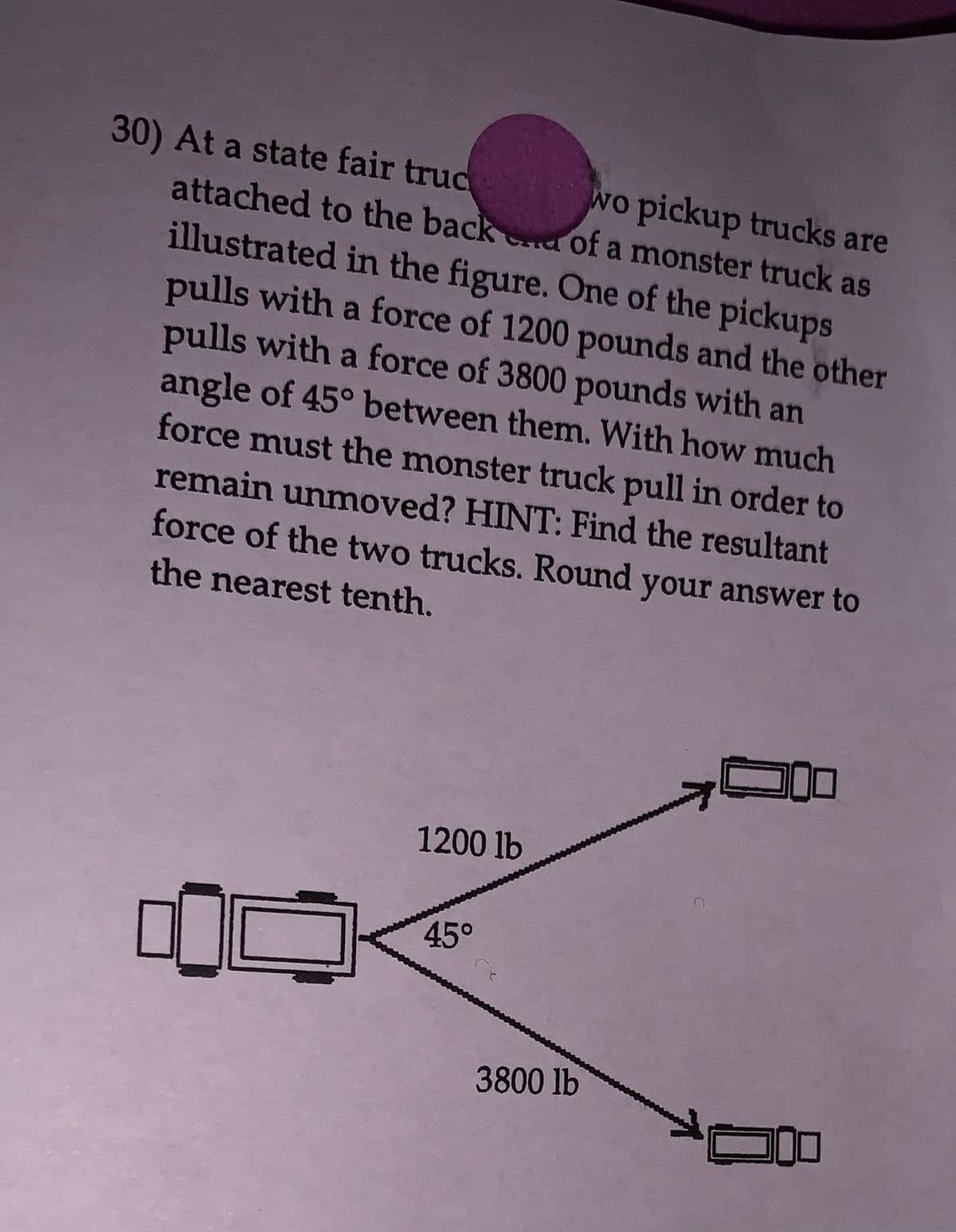 30) At a state fair truc
attached to the back
illustrated in the figure. One of the pickups
pulls with a force of 1200 pounds and the other
pulls with a force of 3800 pounds with an
angle of 45° between them. With how much
force must the monster truck pull in order to
remain unmoved? HINT: Find the resultant
force of the two trucks. Round your answer to
the nearest tenth.
1200 lb
of a monster truck as
wo pickup trucks are
45°
3800 lb