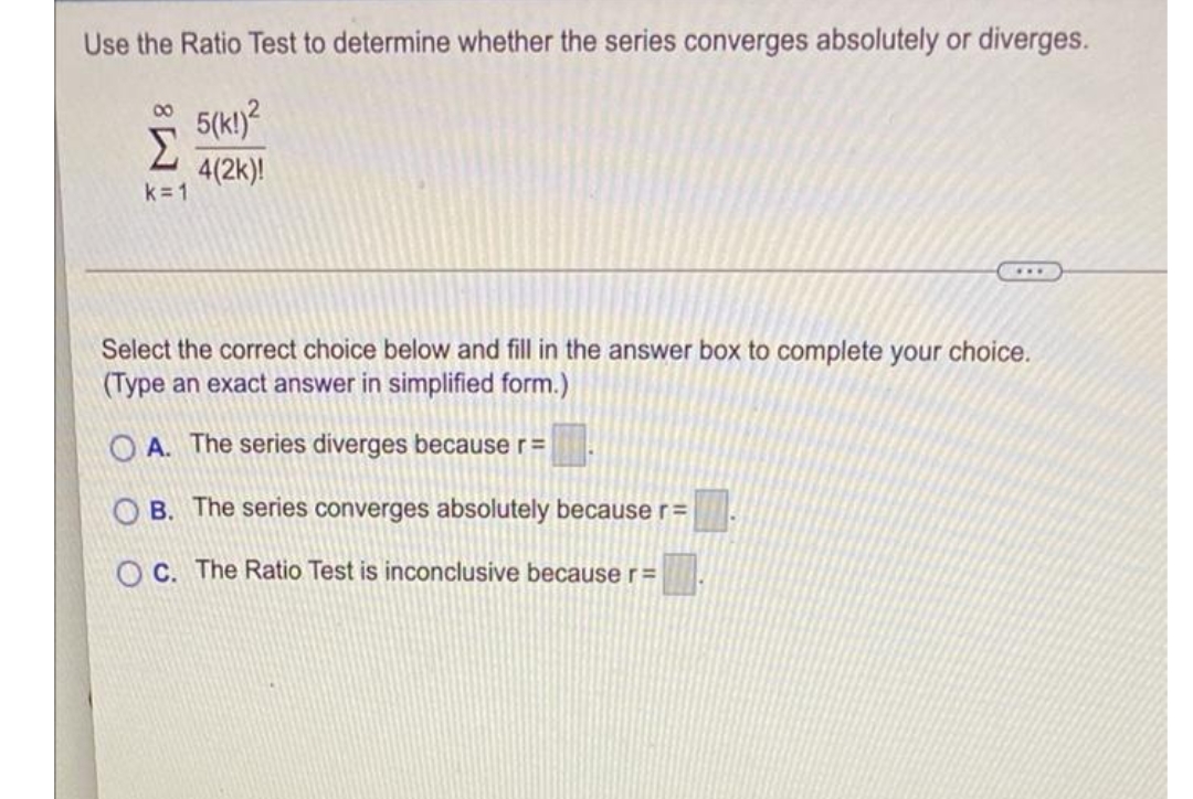 Use the Ratio Test to determine whether the series converges absolutely or diverges.
5(k!)?
Σ
00
4(2k)!
k=1
...
Select the correct choice below and fill in the answer box to complete your choice.
(Type an exact answer in simplified form.)
O A. The series diverges because r=
B. The series converges absolutely because r=
O C. The Ratio Test is inconclusive because r=
