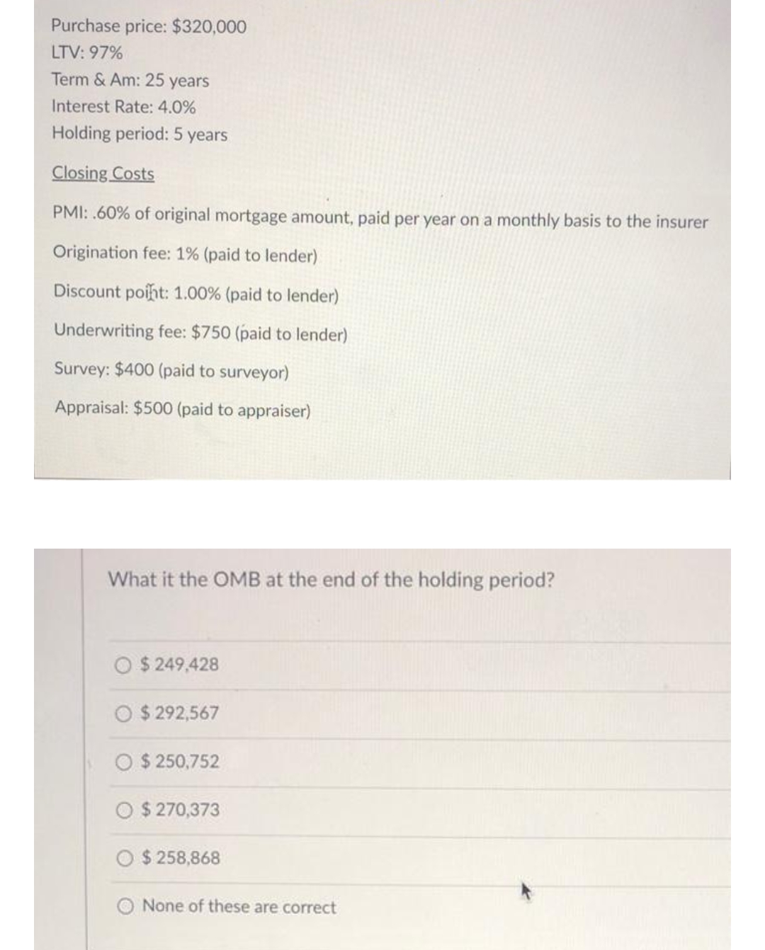 Purchase price: $320,000
LTV: 97%
Term & Am: 25 years
Interest Rate: 4.0%
Holding period: 5 years
Closing Costs
PMI: .60% of original mortgage amount, paid per year on a monthly basis to the insurer
Origination fee: 1% (paid to lender)
Discount poiht: 1.00% (paid to lender)
Underwriting fee: $750 (paid to lender)
Survey: $400 (paid to surveyor)
Appraisal: $500 (paid to appraiser)
What it the OMB at the end of the holding period?
$ 249,428
$ 292,567
O $ 250,752
$ 270,373
$ 258,868
O None of these are correct
