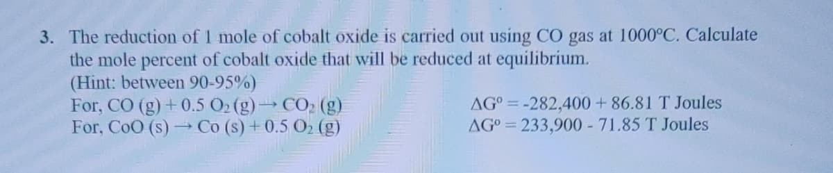 3. The reduction of 1 mole of cobalt oxide is carried out using CO gas at 1000°C. Calculate
the mole percent of cobalt oxide that will be reduced at equilibrium.
(Hint: between 90-95%)
For, CO (g) +0.5 Ö2 (g)→ CO2 (g)
For, CoO (s) Co (s) +0.5 O2 (g)
AGO = -282,400 +86.81 T Joules
AGO = 233,900 - 71.85 T Joules
