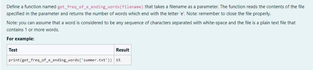 Define a function named get_freq_of_e_ending_words (filename) that takes a filename as a parameter. The function reads the contents of the file
specified in the parameter and returns the number of words which end with the letter 'e'. Note: remember to close the file properly.
Note: you can assume that a word is considered to be any sequence of characters separated with white-space and the file is a plain text file that
contains 1 or more words.
For example:
Test
Result
print (get_freq_of_e_ending_words ('summer.txt'))
15
