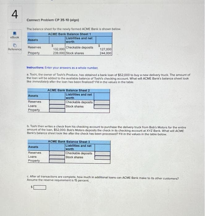 4
Connect Problem CP 35-10 (algo)
The belance sheet for the newly formed ACME Bank is shown below.
ACME Bank Balance Sheet 1
Liabilities and net
worth
eBook
Assets
Checkable deposits
Reserves
132,000
127,000
244,000
Reference
Property
239,000 Stock shares
Instructions: Enter your answers as a whole number.
a. Toshi, the owner of Toshi's Produce, has obtained a bank loan of $52,000 to buy a new delivery truck. The amount of
the loan will be added to the available balance of Toshi's checking account. What will ACME Bank's balance sheet look
like immediately after the loan has been finalized? Fill in the values in the table.
ACME Bank Balance Sheet 2
Liabilities and net
worth
Checkable deposits
Assets
Reserves
Loans
Stock shares
Property
b. Toshi then writes a check from his checking account to purchase the delivery truck from Bob's Motors for the entire
amount of the loan, $52,000. Bob's Motors deposits the check in its checking account at XYZ Bank. What will ACME
Bank's balance sheet look like after the check has been processed? Fl in the values in the table below.
ACME Bank Balance Sheet 3
Liabilities and net
worth
Checkable deposits
Stock shares
Assets
Reserves
Loans
Property
c After all transactions are complete, how much in additional loans can ACME Bank make to its other customers?
Assume the reserve requirement is 15 percent
