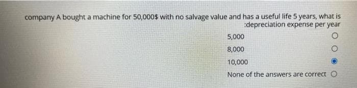 company A bought a machine for 50,000$ with no salvage value and has a useful life 5 years, what is
:depreciation expense per year
5,000
8,000
10,000
None of the answers are correct O
