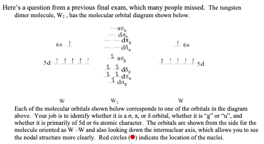 Here's a question from a previous final exam, which many people missed. The tungsten
dimer molecule, W2 , has the molecular orbital diagram shown below.
so,
do.
I 6s
6s t
do,
so
I dog
W
Each of the molecular orbitals shown below corresponds to one of the orbitals in the diagram
above. Your job is to identify whether it is a o, 1, or 8 orbital, whether it is "g" or “u", and
whether it is primarily of 5d or 6s atomic character. The orbitals are shown from the side for the
molecule oriented as W -W and also looking down the internuclear axis, which allows you to see
the nodal structure more clearly. Red circles (O) indicate the location of the nuclei.
