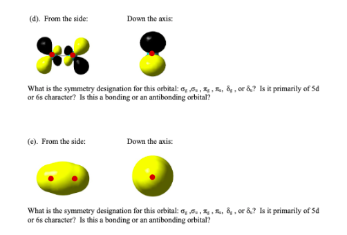 (d). From the side:
Down the axis:
What is the symmetry designation for this orbital: 6, ,0., A, A, ôg , or ô,? Is it primarily of 5d
or 6s character? Is this a bonding or an antibonding orbital?
(e). From the side:
Down the axis:
What is the symmetry designation for this orbital: o, ,0., Tg , Au, 8g , or 8.? Is it primarily of 5d
or 6s character? Is this a bonding or an antibonding orbital?
