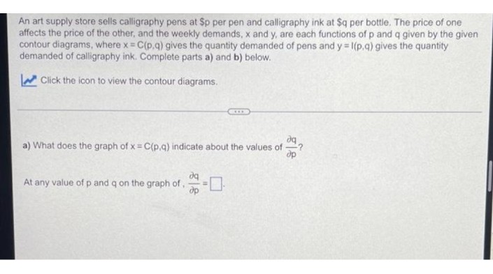 An art supply store sells calligraphy pens at Sp per pen and calligraphy ink at $q per bottle. The price of one
affects the price of the other, and the weekly demands, x and y, are each functions of p and q given by the given
contour diagrams, where x = C(p.q) gives the quantity demanded of pens and y = 1(p.q) gives the quantity
demanded of calligraphy ink. Complete parts a) and b) below.
W Click the icon to view the contour diagrams.
a) What does the graph of x= C(p,g) indicate about the values of
dp
At any value of p and q on the graph of,
