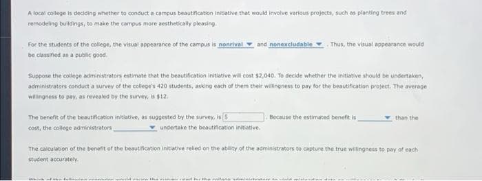 A local college is deciding whether to conduct a campus beautification initiative that would involve various projects, such as planting trees and
remodeling buildings, to make the campus more aesthetically pleasing.
For the students of the college, the visual appearance of the campus is nonrival
and nonexcludable
Thus, the visual appearance would
be classified as a public good.
Suppose the college administrators estimate that the beautification initiative will cost $2,040. To decide whether the initiative should be undertaken,
administrators conduct a survey of the college's 420 students, asking each of them their willingness to pay for the beautification project. The average
willingness to pay, as revealed by the survey, is $12.
The benefit of the beautification initiative, as suggested by the survey, is
Because the estimated benefit is
than the
cost, the college administrators
undertake the beautification initiative.
The calculation of the benefit af the beautification initiative relied on the ability of the administrators to capture the true willingness to pay of each
student accurately.
Duld e ure the
