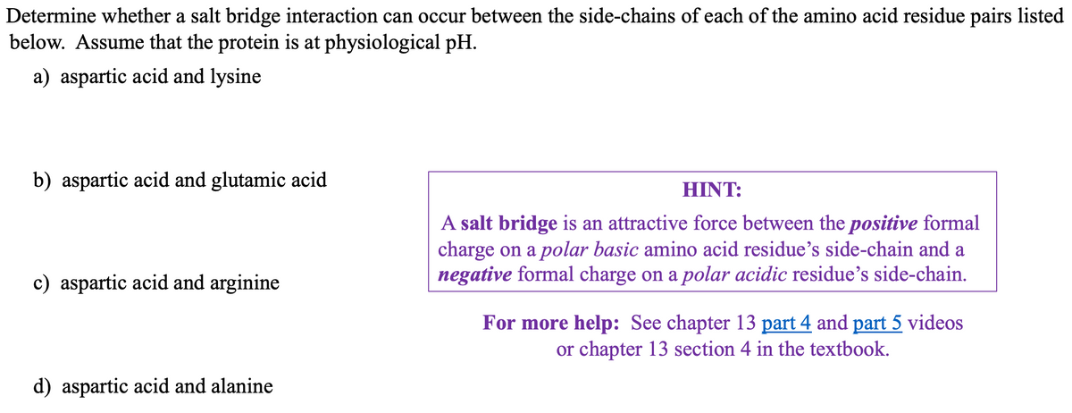 Determine whether a salt bridge interaction can occur between the side-chains of each of the amino acid residue pairs listed
below. Assume that the protein is at physiological pH.
a) aspartic acid and lysine
b) aspartic acid and glutamic acid
c) aspartic acid and arginine
d) aspartic acid and alanine
HINT:
A salt bridge is an attractive force between the positive formal
charge on a polar basic amino acid residue's side-chain and a
negative formal charge on a polar acidic residue's side-chain.
For more help: See chapter 13 part 4 and part 5 videos
or chapter 13 section 4 in the textbook.