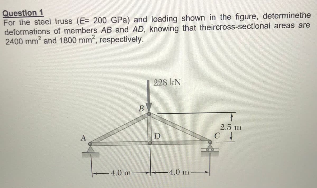 Question 1
For the steel truss (E= 200 GPa) and loading shown in the figure, determinethe
deformations of members AB and AD, knowing that theircross-sectional areas are
2400 mm? and 1800 mm, respectively.
228 kN
2.5 m
4.0 m
4.0 m
