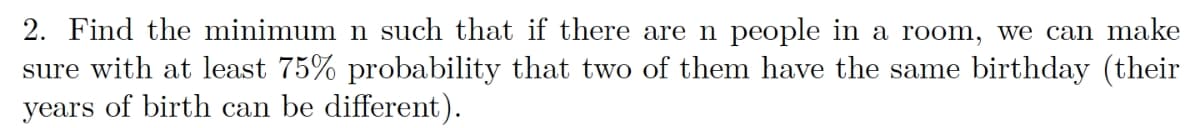 2. Find the minimum n such that if there are n people in a room, we can make
sure with at least 75% probability that two of them have the same birthday (their
years of birth can be different).
