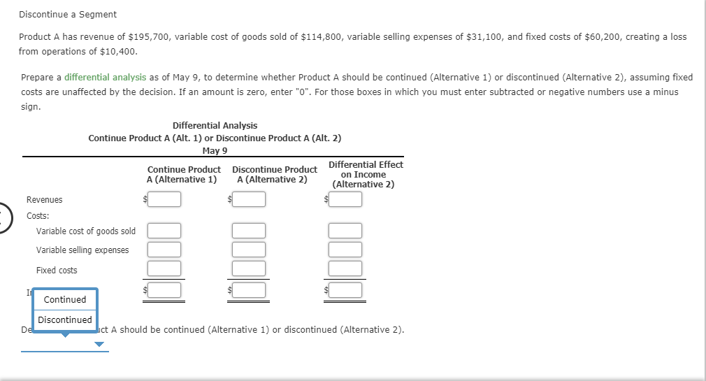 Discontinue a Segment
Product A has revenue of $195,700, variable cost of goods sold of $114,800, variable selling expenses of $31,100, and fixed costs of $60,200, creating a loss
from operations of $10,400.
Prepare a differential analysis as of May 9, to determine whether Product A should be continued (Alternative 1) or discontinued (Alternative 2), assuming fixed
costs are unaffected by the decision. If an amount is zero, enter "0". For those boxes in which you must enter subtracted or negative numbers use a minus
sign.
Differential Analysis
Continue Product A (Alt. 1) or Discontinue Product A (Alt. 2)
May 9
Differential Effect
Discontinue Product
A (Alternative 2)
Continue Product
A (Alternative 1)
on Income
(Alternative 2)
Revenues
Costs:
Variable cost of goods sold
Variable selling expenses
Fixed costs
Continued
Discontinued
ct A should be continued (Alternative 1) or discontinued (Alternative 2)
De
