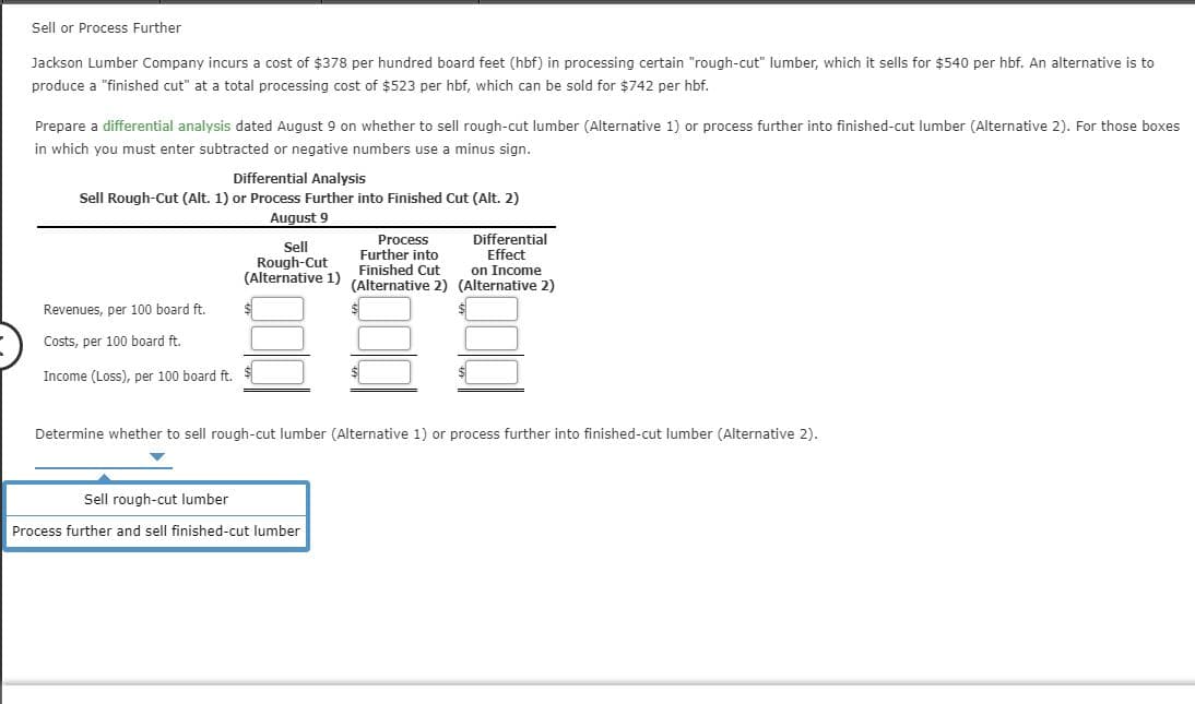 Sell or Process Further
Jackson Lumber Company incurs a cost of $378 per hundred board feet (hbf) in processing certain "rough-cut" lumber, which it sells for $540 per hbf. An alternative is to
produce a "finished cut" at a total processing cost of $523 per hbf, which can be sold for $742 per hbf.
Prepare a differential analysis dated August 9 on whether to sell rough-cut lumber (Alternative 1) or process further into finished-cut lumber (Alternative 2). For those boxes
in which you must enter subtracted or negative numbers use a minus sign.
Differential Analysis
Sell Rough-Cut (Alt. 1) or Process Further into Finished Cut (Alt. 2)
August 9
Differential
Effect
on Income
Process
Further into
Finished Cut
(Alternative 2) (Alternative 2)
Sell
Rough-Cut
(Alternative 1)
Revenues, per 100 board ft.
Costs, per 100 board ft.
Income (Loss), per 100 board ft.
Determine whether to sell rough-cut lumber (Alternative 1) or process further into finished-cut lumber (Alternative 2).
Sell rough-cut lumber
Process further and sell finished-cut lumber
